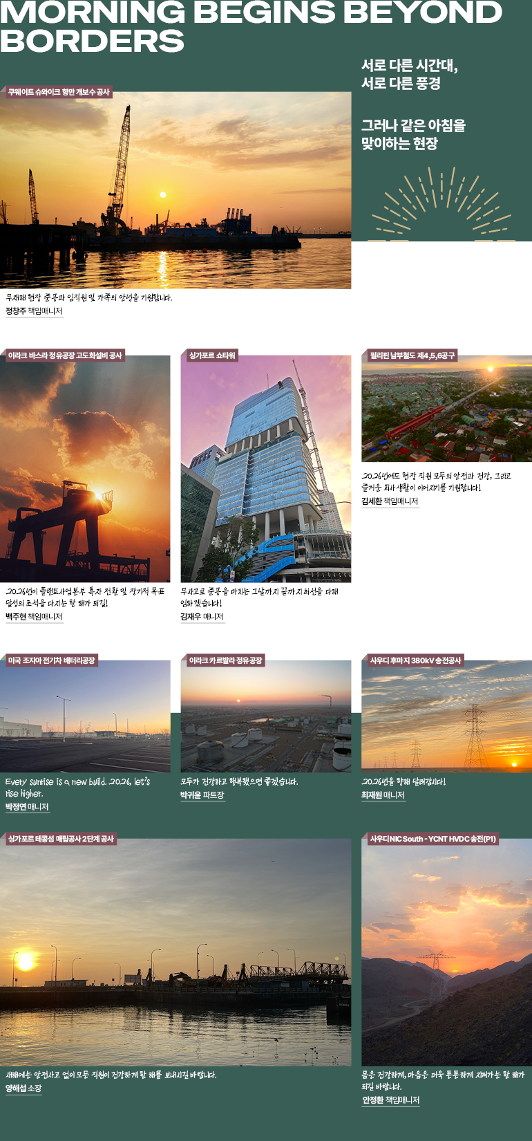 Morning Begins Beyond Borders 서로 다른 시간대, 서로 다른 풍경 그러나 같은 아침을 맞이하는 현장  Every sunrise is a new build. 2026, let’s rise higher. 미국 조지아 전기차 배터리공장 품질관리팀 박정연 매니저   무사고로 준공을 마치는 그날까지 끝까지 최선을 다해 임하겠습니다! 싱가포르 쇼타워 사업지원2킴 김재우 매니저   몸은 건강하게, 마음은 더욱 튼튼하게 지켜가는 한 해가 되길 바랍니다. 사우디 NIC South - YCNT HVDC 송전(P1) 서울사미소 안정환 책임매니저  2026년을 향해 달려갑시다! 사우디 후마지 380kV 송전공사 품질관리팀 최재원 매니저   새해에는 안전사고 없이 모든 직원이 건강하게 한 해를 보내시길 바랍니다. 싱가포르 테콩섬 매립공사 2단계 공사 양해섭 소장 무재해 현장 준공과 직원 및 가족의 안녕  쿠웨이트 슈와이크 항만 개보수 공사 사업수행팀 정창주 책임매니저   2026년에도 현장 직원 모두의 안전과 건강, 그리고 즐거운 회사생활이 이어지기를 기원합니다! 필리핀 남부철도 제4,5,6공구 사업지원2팀 김세환 책임매니저   2026년이 플랜트사업본부 흑자 전환 및 장기적 목표 달성의 초석을 다지는 한 해가 되길! 이라크 바스라 정유공장 고도화설비 공사 플랜트스마트솔루션팀 백주현 책임매니저   모두가 건강하고 행복했으면 좋겠습니다.  이라크 카르발라 정유공장 사업지원2팀 박귀윤 파트장 